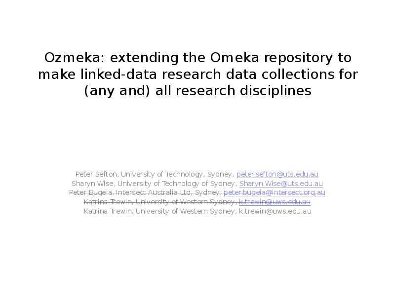 Ozmeka: extending the Omeka repository to make linked-data research  data collections for (any and) all research disciplines Peter Sefton, University of Technology, Sydney, peter.sefton@uts.edu.au Sharyn Wise, University of Technology of Sydney, Sharyn.Wise@uts.edu.au Peter Bugeia, Intersect Australia Ltd, Sydney, peter.bugeia@intersect.org.au Katrina Trewin, University of Western Sydney, k.trewin@uws.edu.au Katrina Trewin, University of Western Sydney, k.trewin@uws.edu.au 