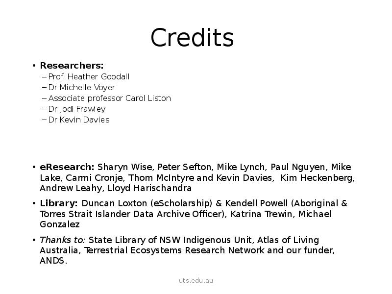 Credits Researchers: Prof. Heather Goodall Dr Michelle Voyer  Associate professor Carol Liston Dr Jodi Frawley Dr Kevin Davies eResearch: Sharyn Wise, Peter Sefton, Mike Lynch, Paul Nguyen, Mike Lake, Carmi Cronje, Thom McIntyre and Kevin Davies, Kim Heckenberg, Andrew Leahy, Lloyd Harischandra Library: Duncan Loxton (eScholarship) & Kendell Powell (Aboriginal & Torres Strait Islander Data Archive Officer), Katrina Trewin, Michael Gonzalez Thanks to: State Library of NSW Indigenous Unit, Atlas of Living Australia, Terrestrial Ecosystems Research Network and our funder, ANDS. 