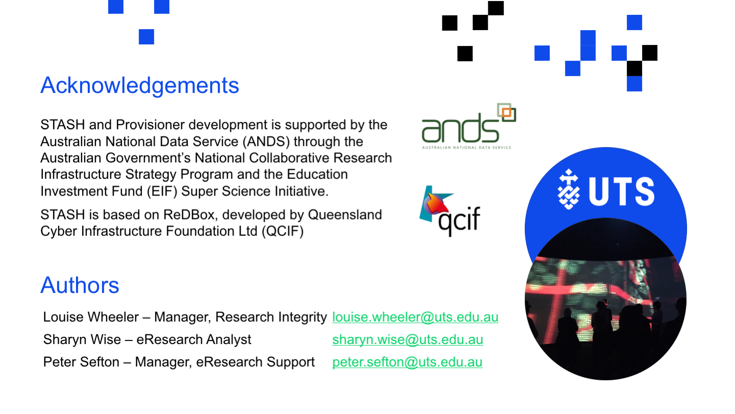 
<p>Acknowledgements
STASH and Provisioner development is supported by the Australian National Data Service (ANDS) through the Australian Government’s National Collaborative Research Infrastructure Strategy Program and the Education Investment Fund (EIF) Super Science Initiative. ​
STASH is based on ReDBox, developed by Queensland Cyber Infrastructure Foundation Ltd (QCIF)
Louise Wheeler – Manager, Research Integrity	louise.wheeler@uts.edu.au
Sharyn Wise – eResearch Analyst	sharyn.wise@uts.edu.au
Peter Sefton – Manager, eResearch Support	peter.sefton@uts.edu.au
Authors
