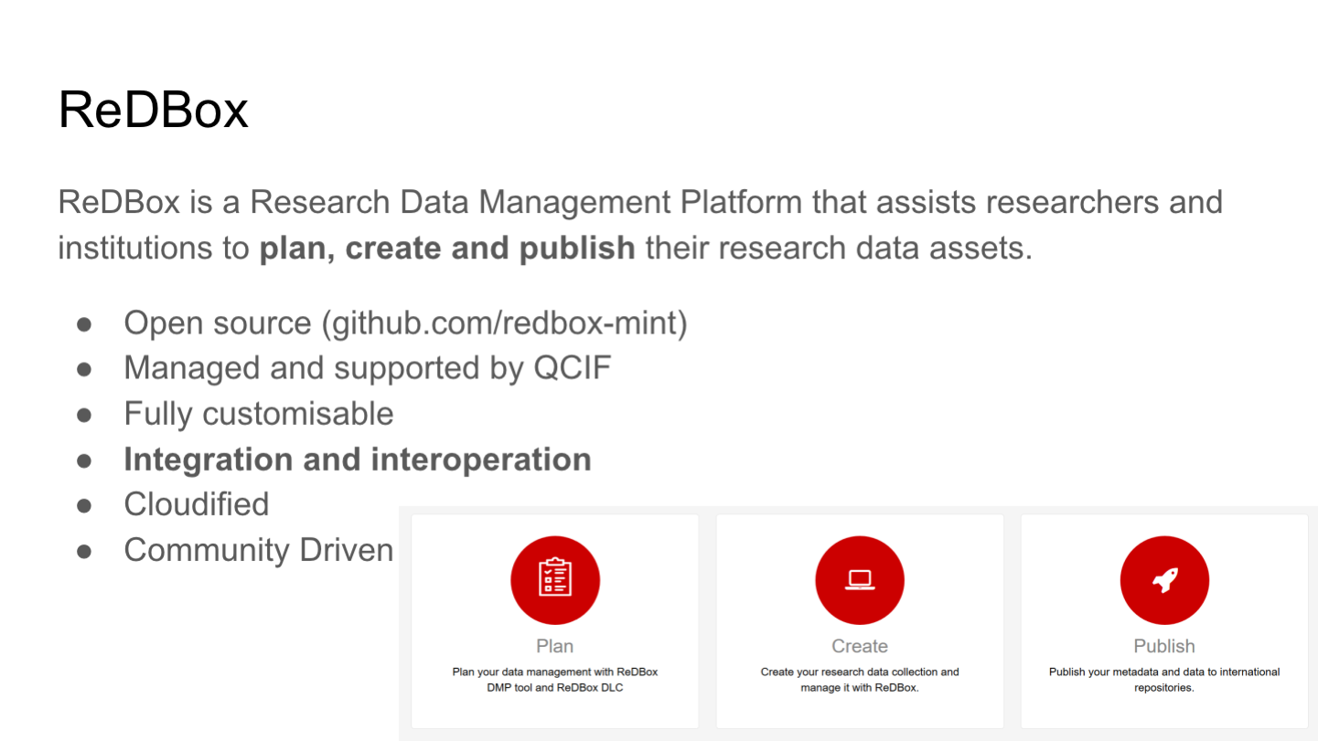 ReDBox
ReDBox is a Research Data Management Platform that assists researchers and institutions to plan, create and publish their research data assets.
Open source (github.com/redbox-mint)
Managed and supported by QCIF
Fully customisable
Integration and interoperation
Cloudified
Community Driven
