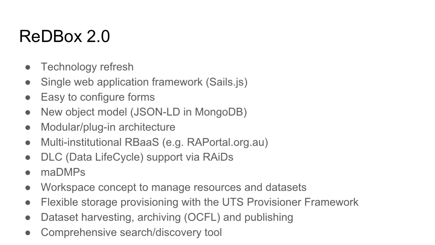 ReDBox 2.0
Technology refresh
Single web application framework (Sails.js)
Easy to configure forms
New object model (JSON-LD in MongoDB)
Modular/plug-in architecture
Multi-institutional RBaaS (e.g. RAPortal.org.au)
DLC (Data LifeCycle) support via RAiDs
maDMPs
Workspace concept to manage resources and datasets
Flexible storage provisioning with the UTS Provisioner Framework
Dataset harvesting, archiving (OCFL) and publishing
Comprehensive search/discovery tool
<p>