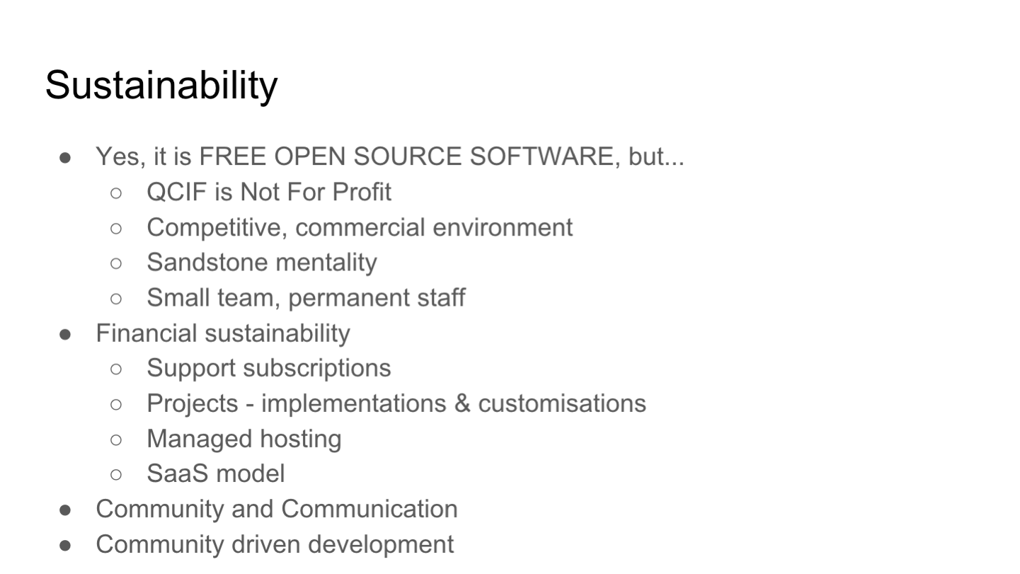 Sustainability
Yes, it is FREE OPEN SOURCE SOFTWARE, but...
QCIF is Not For Profit
Competitive, commercial environment
Sandstone mentality
Small team, permanent staff
Financial sustainability
Support subscriptions
Projects - implementations & customisations
Managed hosting
SaaS model
Community and Communication
Community driven development
