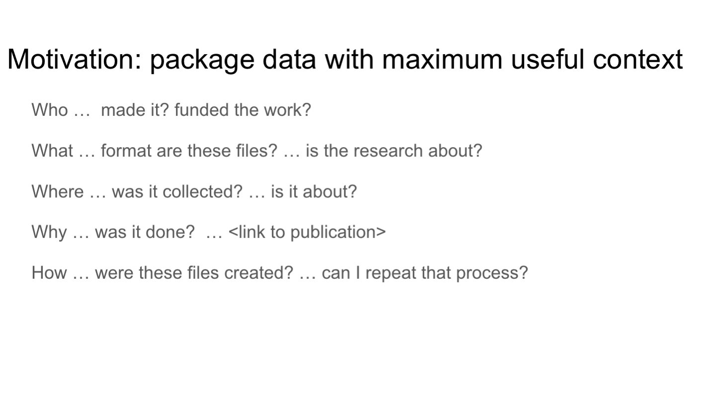 Motivation: package data with maximum useful context
Who …  made it? funded the work? 
What … format are these files? … is the research about?
Where … was it collected? … is it about? 
Why … was it done?  … <link to publication>
How … were these files created? … can I repeat that process? 
