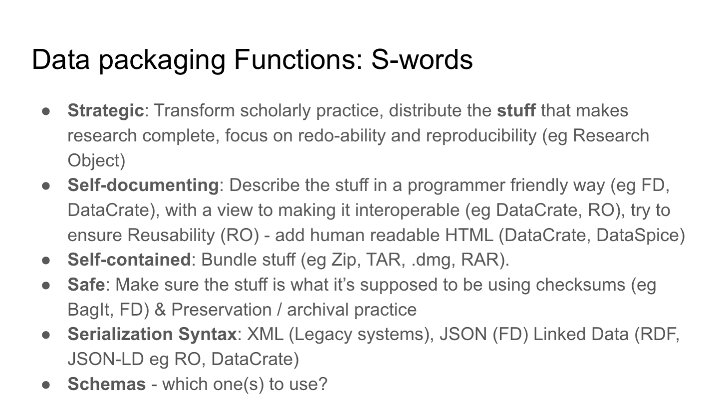 Data packaging Functions: S-words 
Strategic: Transform scholarly practice, distribute the stuff that makes research complete, focus on redo-ability and reproducibility (eg Research Object)
Self-documenting: Describe the stuff in a programmer friendly way (eg FD, DataCrate), with a view to making it interoperable (eg DataCrate, RO), try to ensure Reusability (RO) - add human readable HTML (DataCrate, DataSpice)
Self-contained: Bundle stuff (eg Zip, TAR, .dmg, RAR). 
Safe: Make sure the stuff is what it’s supposed to be using checksums (eg BagIt, FD) & Preservation / archival practice
Serialization Syntax: XML (Legacy systems), JSON (FD) Linked Data (RDF, JSON-LD eg RO, DataCrate)
Schemas - which one(s) to use?
