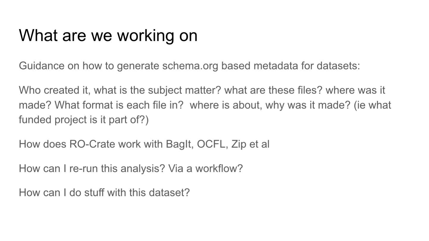 What are we working on
Guidance on how to generate schema.org based metadata for datasets:
Who created it, what is the subject matter? what are these files? where was it made? What format is each file in?  where is about, why was it made? (ie what funded project is it part of?)
How does RO-Crate work with BagIt, OCFL, Zip et al
How can I re-run this analysis? Via a workflow?
How can I do stuff with this dataset?
<p>