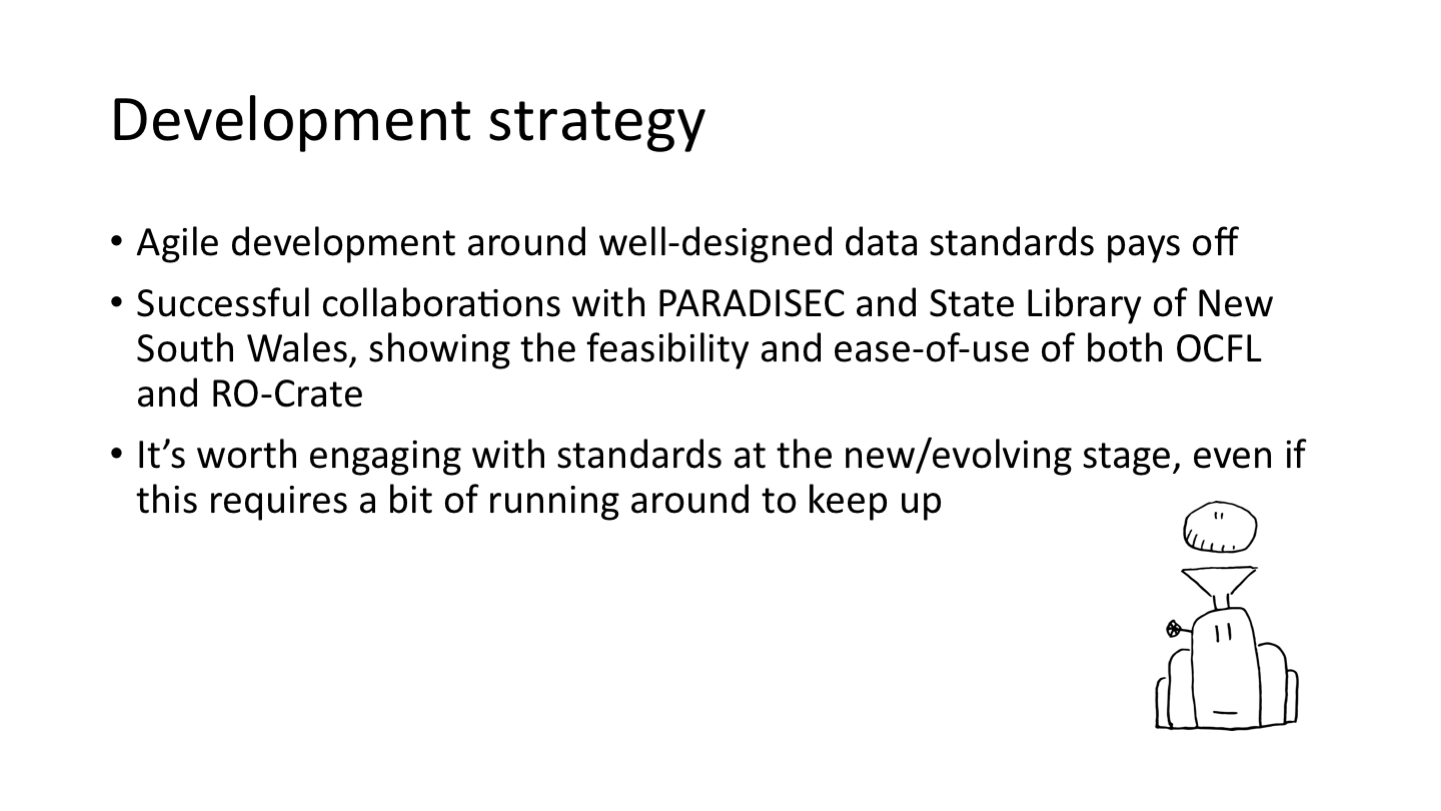 Development strategy
Agile development around well-designed data standards pays off
Successful collaborations with PARADISEC and State Library of New South Wales, showing the feasibility and ease-of-use of both OCFL and RO-Crate
It’s worth engaging with standards at the new/evolving stage, even if this requires a bit of running around to keep up
<p>