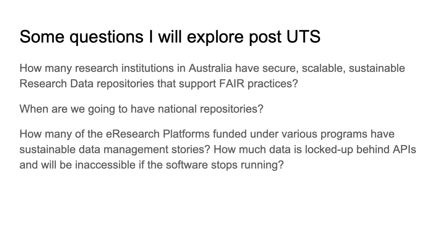 Some questions I will explore post UTS
How many research institutions in Australia have secure, scalable, sustainable Research Data repositories that support FAIR practices?
When are we going to have national repositories?
How many of the eResearch Platforms funded under various programs have sustainable data management stories? How much data is locked-up behind APIs and will be inaccessible if the software stops running?
<p>