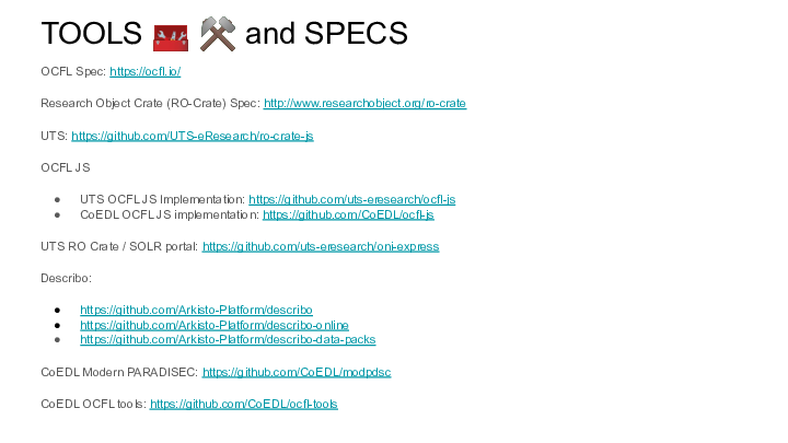 TOOLS 🧰 ⚒️ and SPECS
OCFL Spec: https://ocfl.io/
Research Object Crate (RO-Crate) Spec: http://www.researchobject.org/ro-crate
UTS: https://github.com/UTS-eResearch/ro-crate-js
OCFL JS
UTS OCFL JS Implementation: https://github.com/uts-eresearch/ocfl-js
CoEDL OCFL JS implementation: https://github.com/CoEDL/ocfl-js
UTS RO Crate / SOLR portal: https://github.com/uts-eresearch/oni-express
Describo: 
https://github.com/Arkisto-Platform/describo 
https://github.com/Arkisto-Platform/describo-online
https://github.com/Arkisto-Platform/describo-data-packs
CoEDL Modern PARADISEC: https://github.com/CoEDL/modpdsc
CoEDL OCFL tools: https://github.com/CoEDL/ocfl-tools
