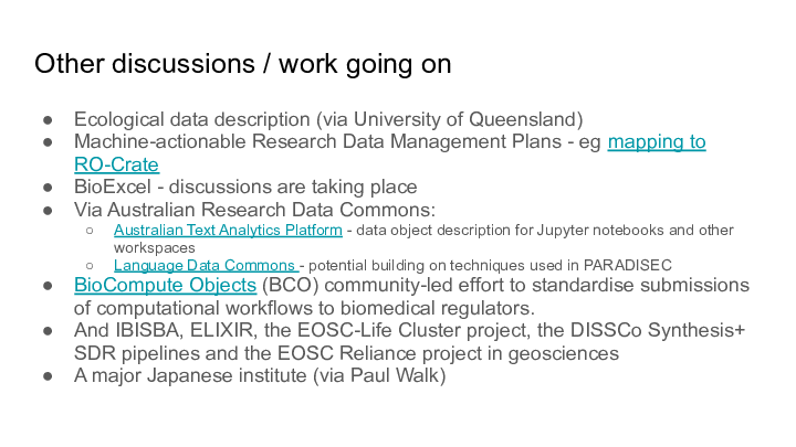 Other discussions / work going on
Ecological data description (via University of Queensland)
Machine-actionable Research Data Management Plans - eg mapping to RO-Crate
BioExcel - discussions are taking place
Via Australian Research Data Commons:
Australian Text Analytics Platform - data object description for Jupyter notebooks and other workspaces
Language Data Commons - potential building on techniques used in PARADISEC
BioCompute Objects (BCO) community-led effort to standardise submissions of computational workflows to biomedical regulators.
And IBISBA, ELIXIR, the EOSC-Life Cluster project, the DISSCo Synthesis+ SDR pipelines and the EOSC Reliance project in geosciences
A major Japanese institute (via Paul Walk)
