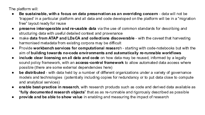 The platform will:
Be sustainable, with a focus on data preservation as an overriding concern - data will not be ‘trapped’ in a particular platform and all data and code developed on the platform will be in a “migration free” layout ready for reuse
preserve interoperable and re-usable data via the use of common standards for describing and structuring data with useful detailed context and provenance 
make data from ATAP and LDaCA and collections discoverable - with the caveat that harvesting harmonised metadata from existing corpora may be difficult
Provide workbench services for computational research - starting with code-notebooks but with the aim of building towards no-code environments and automatically re-runnable workflows
include clear licensing on all data and code on how data may be reused, informed by a legally sound policy framework, with an access-control framework to allow automated data access where possible (there are some external dependencies here)
be distributed - with data held by a number of different organizations under a variety of governance models and technologies  (potentially including copies for redundancy or to put data close to compute  and analytical services)
enable best-practice in research, with research products such as code and derived data available as “fully documented research objects” that as as re-runnable and rigorously described as possible
provide and be able to show value in enabling and measuring the impact of research 
<p>