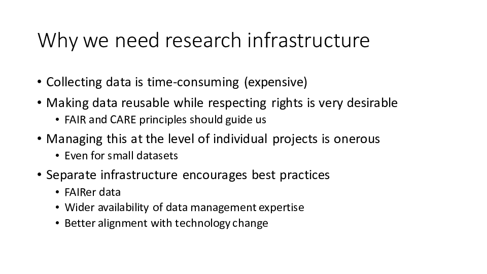 Why we need research infrastructure
Collecting data is time-consuming (expensive)
Making data reusable while respecting rights is very desirable
FAIR and CARE principles should guide us
Managing this at the level of individual projects is onerous
Even for small datasets
Separate infrastructure encourages best practices
FAIRer data
Wider availability of data management expertise
Better alignment with technology change
