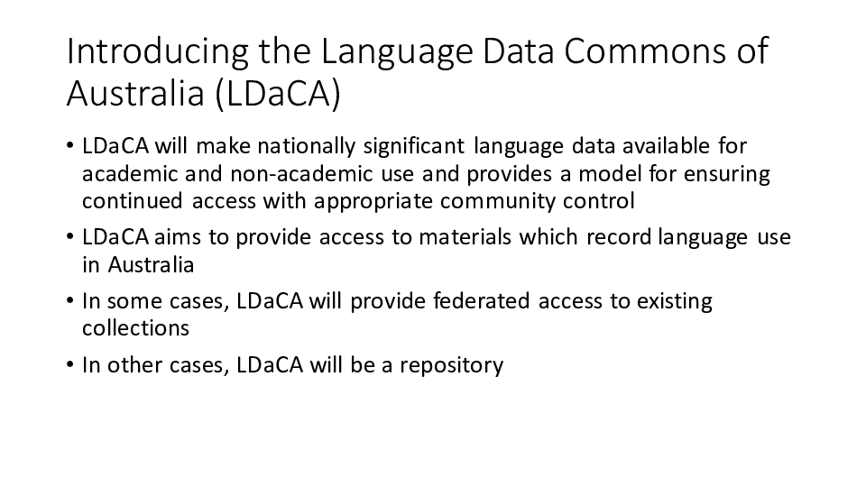 Introducing the Language Data Commons of Australia (LDaCA)
LDaCA will make nationally significant language data available for academic and non-academic use and provides a model for ensuring continued access with appropriate community control
LDaCA aims to provide access to materials which record language use in Australia
In some cases, LDaCA will provide federated access to existing collections
In other cases, LDaCA will be a repository 
