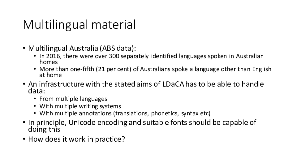 Multilingual material
Multilingual Australia (ABS data):
In 2016, there were over 300 separately identified languages spoken in Australian homes
More than one-fifth (21 per cent) of Australians spoke a language other than English at home
An infrastructure with the stated aims of LDaCA has to be able to handle data:
From multiple languages
With multiple writing systems
With multiple annotations (translations, phonetics, syntax etc)
In principle, Unicode encoding and suitable fonts should be capable of doing this
How does it work in practice?
