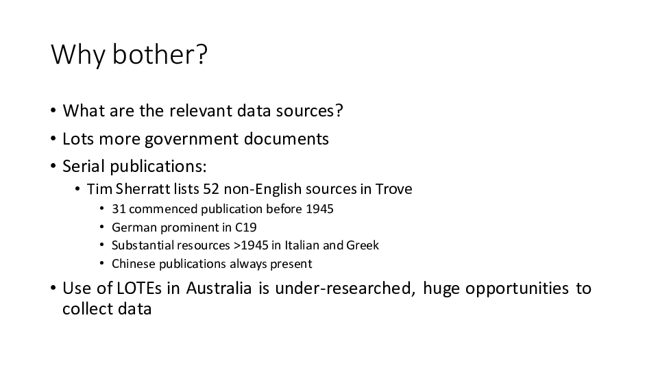 Why bother? 
What are the relevant data sources?
Lots more government documents
Serial publications:
Tim Sherratt lists 52 non-English sources in Trove
31 commenced publication before 1945
German prominent in C19
Substantial resources >1945 in Italian and Greek
Chinese publications always present
Use of LOTEs in Australia is under-researched, huge opportunities to collect data
