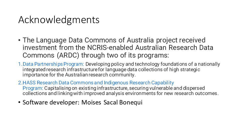 Acknowledgments
The Language Data Commons of Australia project received investment from the NCRIS-enabled Australian Research Data Commons (ARDC) through two of its programs:
Data Partnerships Program: Developing policy and technology foundations of a nationally integrated research infrastructure for language data collections of high strategic importance for the Australian research community.
HASS Research Data Commons and Indigenous Research Capability Program: Capitalising on existing infrastructure, securing vulnerable and dispersed collections and linking with improved analysis environments for new research outcomes.
Software developer: Moises Sacal Bonequi 
