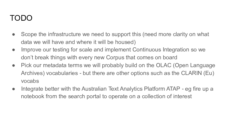 TODO
Scope the infrastructure we need to support this (need more clarity on what data we will have and where it will be housed)
Improve our testing for scale and implement Continuous Integration so we don’t break things with every new Corpus that comes on board
Pick our metadata terms we will probably build on the OLAC (Open Language Archives) vocabularies - but there are other options such as the CLARIN (Eu) vocabs
Integrate better with the Australian Text Analytics Platform ATAP - eg fire up a notebook from the search portal to operate on a collection of interest
