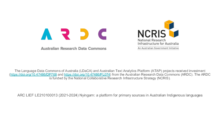 The Language Data Commons of Australia (LDaCA) and Australian Text Analytics Platform (ATAP) projects received investment (https://doi.org/10.47486/DP768 and https://doi.org/10.47486/PL074) from the Australian Research Data Commons (ARDC). The ARDC is funded by the National Collaborative Research Infrastructure Strategy (NCRIS).   ARC LIEF LE210100013 (2021-2024) Nyingarn: a platform for primary sources in Australian Indigenous languages  