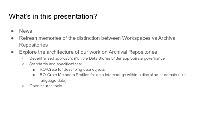What’s in this presentation? :: News :: Refresh memories of the distinction between Workspaces vs Archival Repositories :: Explore the architecture of our work on Archival Repositories :: Decentralised approach: multiple Data Stores under appropriate governance :: Standards and specifications: :: RO-Crate for describing data objects :: RO-Crate Metadata Profiles for data interchange within a discipline or domain (like language data) :: Open source tools :: 