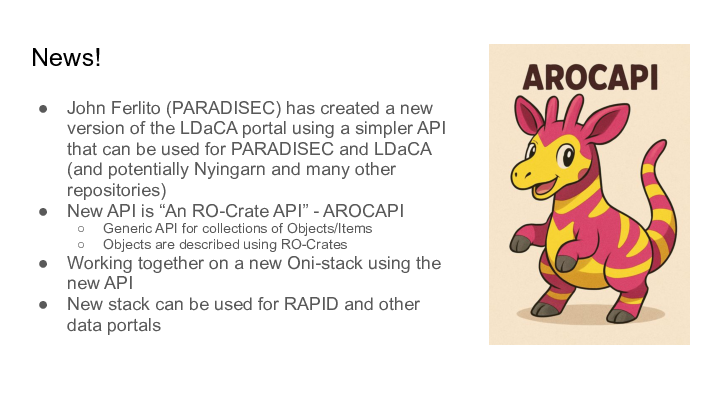 News! :: John Ferlito (PARADISEC) has created a new version of the LDaCA portal using a simpler API that can be used for PARADISEC and LDaCA (and potentially Nyingarn and many other repositories) :: New API is “An RO-Crate API” - AROCAPI :: Generic API for collections of Objects/Items :: Objects are described using RO-Crates :: Working together on a new Oni-stack using the new API  :: New stack can be used for RAPID and other data portals :: 