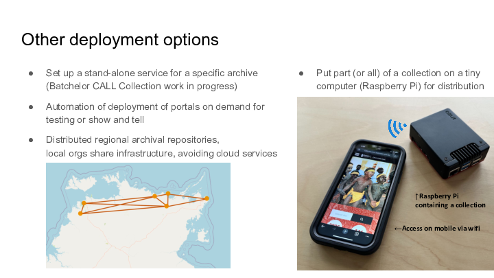 Other deployment options :: Set up a stand-alone service for a specific archive (Batchelor CALL Collection work in progress) :: Automation of deployment of portals on demand for testing or show and tell :: Distributed regional archival repositories,local orgs share infrastructure, avoiding cloud services :: Put part (or all) of a collection on a tiny computer (Raspberry Pi) for distribution :: ↑Raspberry Pi containing a collection :: ←Access on mobile via wifi :: 