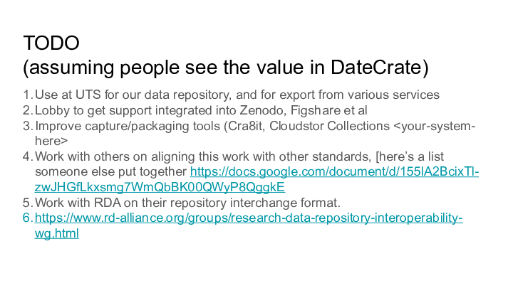TODO || (assuming people see the value in DateCrate) || 1. Use at UTS for our data repository, and for export from various services || 2. Lobby to get support integrated into Zenodo, Figshare et al || 3. Improve capture/packaging tools (Cra8it, Cloudstor Collections <your-system- ||    here> || 4. Work with others on aligning this work with other standards, [here's a list ||    someone else put together https://docs.google.com/document/d/155lA2BcixTl- ||    zwJHGfLkxsmg7WmQbBK00QWyP8QggkE || 5. Work with RDA on their repository interchange format. || 6. https://www.rd-alliance.org/groups/research-data-repository-interoperability- ||    wg.html